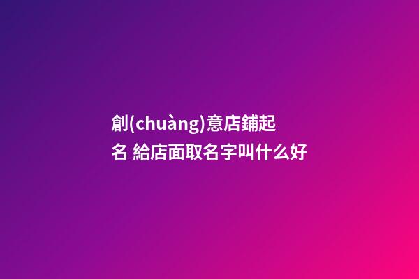 創(chuàng)意店鋪起名 給店面取名字叫什么好
